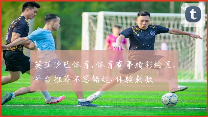 英亚沙巴体育,体育赛事精彩纷呈,平台推荐不容错过,体验刺激